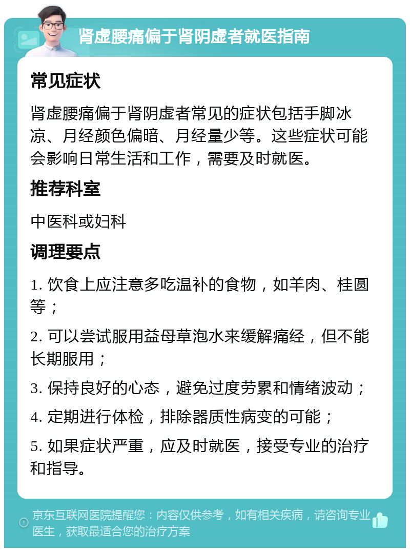 肾虚腰痛偏于肾阴虚者就医指南 常见症状 肾虚腰痛偏于肾阴虚者常见的症状包括手脚冰凉、月经颜色偏暗、月经量少等。这些症状可能会影响日常生活和工作，需要及时就医。 推荐科室 中医科或妇科 调理要点 1. 饮食上应注意多吃温补的食物，如羊肉、桂圆等； 2. 可以尝试服用益母草泡水来缓解痛经，但不能长期服用； 3. 保持良好的心态，避免过度劳累和情绪波动； 4. 定期进行体检，排除器质性病变的可能； 5. 如果症状严重，应及时就医，接受专业的治疗和指导。