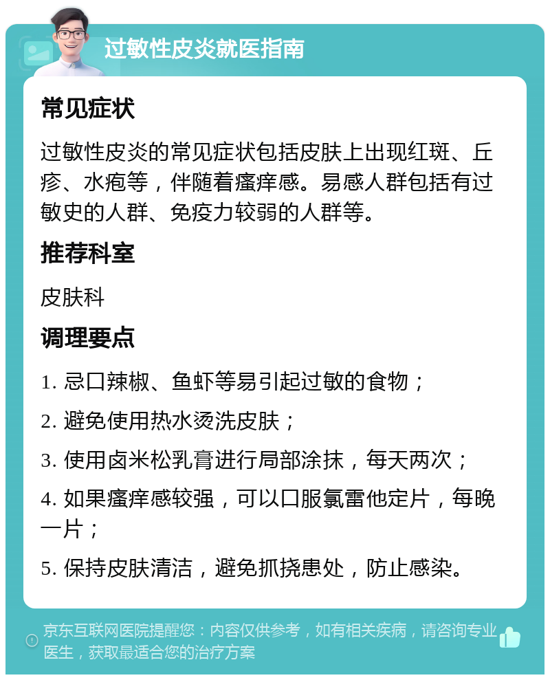 过敏性皮炎就医指南 常见症状 过敏性皮炎的常见症状包括皮肤上出现红斑、丘疹、水疱等，伴随着瘙痒感。易感人群包括有过敏史的人群、免疫力较弱的人群等。 推荐科室 皮肤科 调理要点 1. 忌口辣椒、鱼虾等易引起过敏的食物； 2. 避免使用热水烫洗皮肤； 3. 使用卤米松乳膏进行局部涂抹，每天两次； 4. 如果瘙痒感较强，可以口服氯雷他定片，每晚一片； 5. 保持皮肤清洁，避免抓挠患处，防止感染。