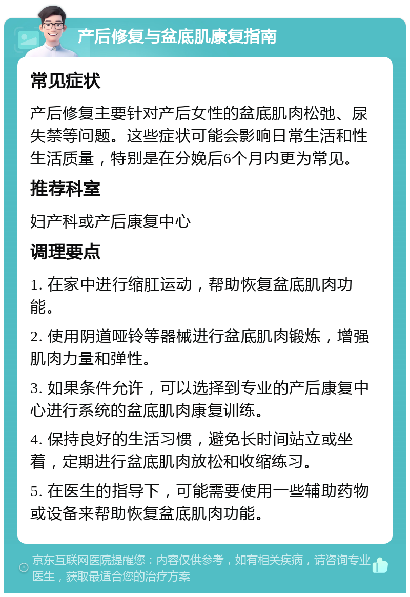 产后修复与盆底肌康复指南 常见症状 产后修复主要针对产后女性的盆底肌肉松弛、尿失禁等问题。这些症状可能会影响日常生活和性生活质量，特别是在分娩后6个月内更为常见。 推荐科室 妇产科或产后康复中心 调理要点 1. 在家中进行缩肛运动，帮助恢复盆底肌肉功能。 2. 使用阴道哑铃等器械进行盆底肌肉锻炼，增强肌肉力量和弹性。 3. 如果条件允许，可以选择到专业的产后康复中心进行系统的盆底肌肉康复训练。 4. 保持良好的生活习惯，避免长时间站立或坐着，定期进行盆底肌肉放松和收缩练习。 5. 在医生的指导下，可能需要使用一些辅助药物或设备来帮助恢复盆底肌肉功能。