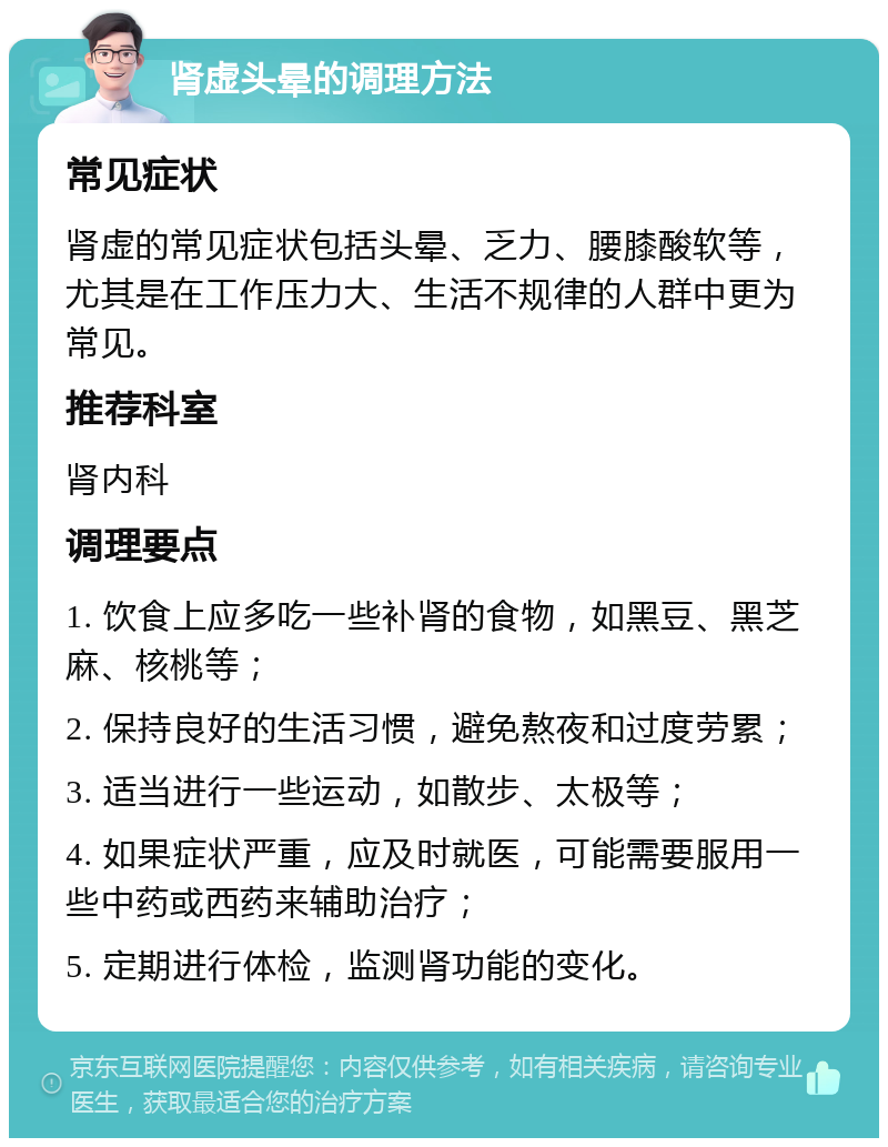 肾虚头晕的调理方法 常见症状 肾虚的常见症状包括头晕、乏力、腰膝酸软等，尤其是在工作压力大、生活不规律的人群中更为常见。 推荐科室 肾内科 调理要点 1. 饮食上应多吃一些补肾的食物，如黑豆、黑芝麻、核桃等； 2. 保持良好的生活习惯，避免熬夜和过度劳累； 3. 适当进行一些运动，如散步、太极等； 4. 如果症状严重，应及时就医，可能需要服用一些中药或西药来辅助治疗； 5. 定期进行体检，监测肾功能的变化。