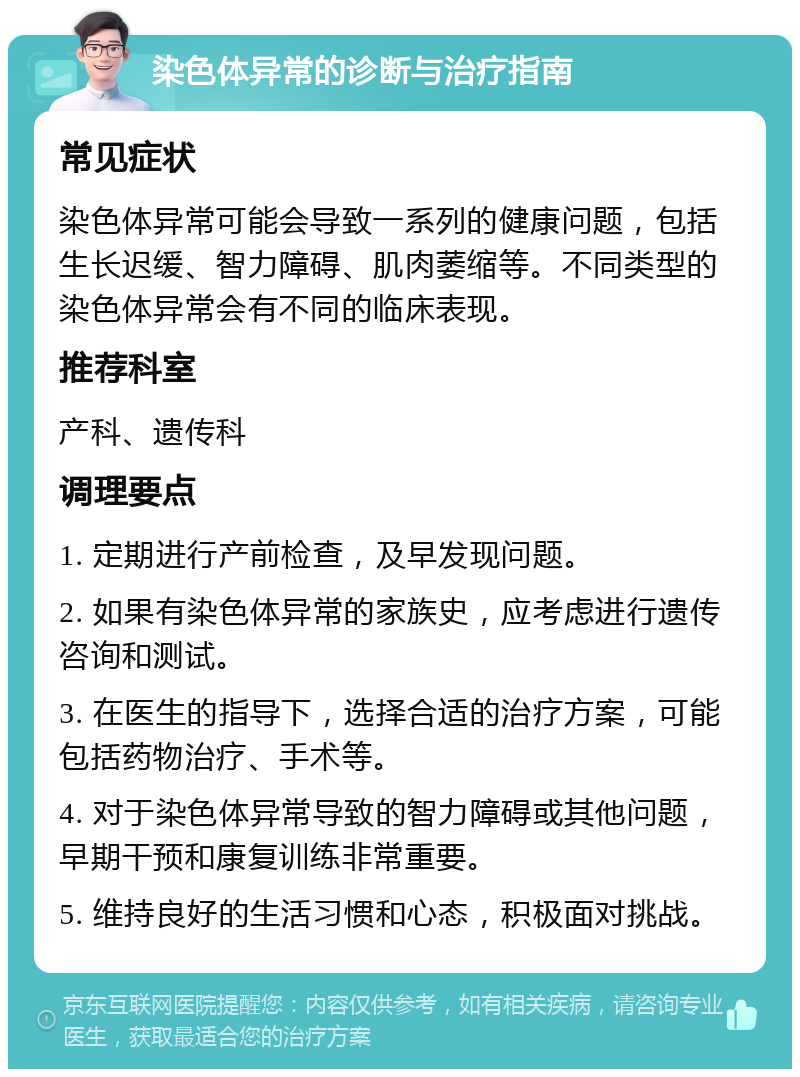 染色体异常的诊断与治疗指南 常见症状 染色体异常可能会导致一系列的健康问题，包括生长迟缓、智力障碍、肌肉萎缩等。不同类型的染色体异常会有不同的临床表现。 推荐科室 产科、遗传科 调理要点 1. 定期进行产前检查，及早发现问题。 2. 如果有染色体异常的家族史，应考虑进行遗传咨询和测试。 3. 在医生的指导下，选择合适的治疗方案，可能包括药物治疗、手术等。 4. 对于染色体异常导致的智力障碍或其他问题，早期干预和康复训练非常重要。 5. 维持良好的生活习惯和心态，积极面对挑战。