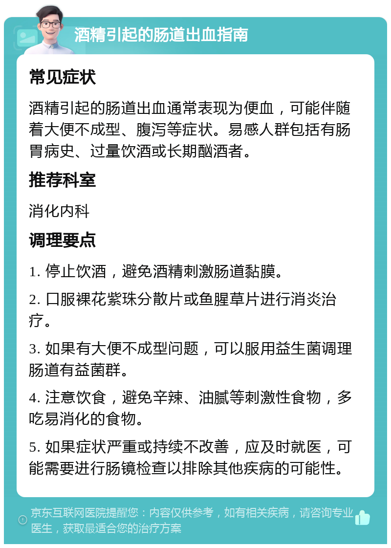 酒精引起的肠道出血指南 常见症状 酒精引起的肠道出血通常表现为便血，可能伴随着大便不成型、腹泻等症状。易感人群包括有肠胃病史、过量饮酒或长期酗酒者。 推荐科室 消化内科 调理要点 1. 停止饮酒，避免酒精刺激肠道黏膜。 2. 口服裸花紫珠分散片或鱼腥草片进行消炎治疗。 3. 如果有大便不成型问题，可以服用益生菌调理肠道有益菌群。 4. 注意饮食，避免辛辣、油腻等刺激性食物，多吃易消化的食物。 5. 如果症状严重或持续不改善，应及时就医，可能需要进行肠镜检查以排除其他疾病的可能性。