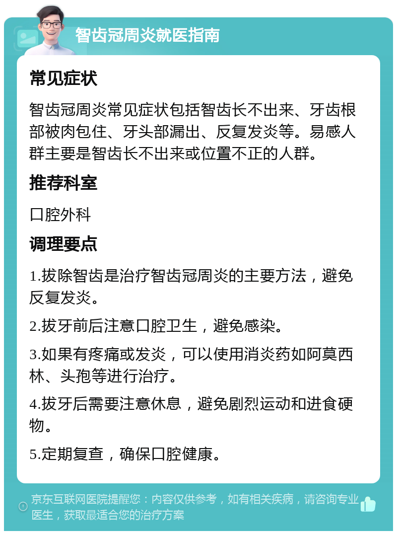 智齿冠周炎就医指南 常见症状 智齿冠周炎常见症状包括智齿长不出来、牙齿根部被肉包住、牙头部漏出、反复发炎等。易感人群主要是智齿长不出来或位置不正的人群。 推荐科室 口腔外科 调理要点 1.拔除智齿是治疗智齿冠周炎的主要方法，避免反复发炎。 2.拔牙前后注意口腔卫生，避免感染。 3.如果有疼痛或发炎，可以使用消炎药如阿莫西林、头孢等进行治疗。 4.拔牙后需要注意休息，避免剧烈运动和进食硬物。 5.定期复查，确保口腔健康。