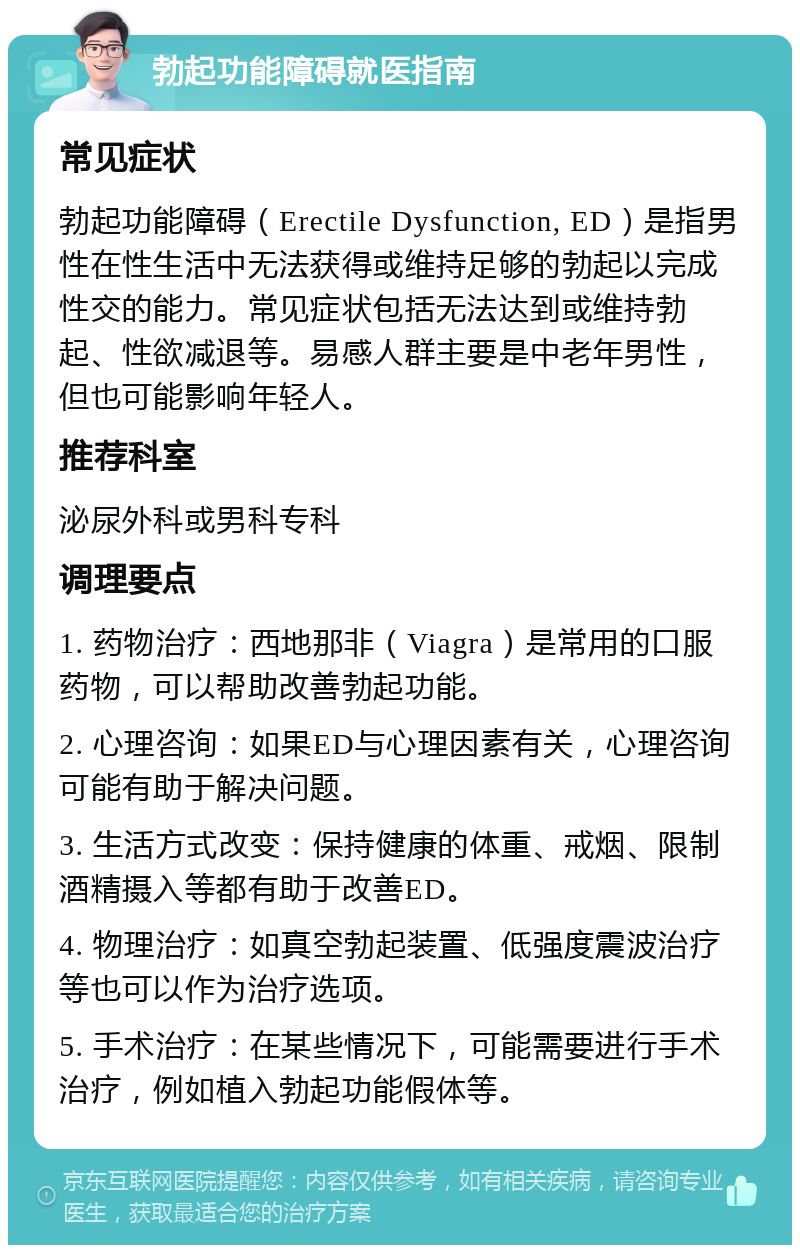 勃起功能障碍就医指南 常见症状 勃起功能障碍（Erectile Dysfunction, ED）是指男性在性生活中无法获得或维持足够的勃起以完成性交的能力。常见症状包括无法达到或维持勃起、性欲减退等。易感人群主要是中老年男性，但也可能影响年轻人。 推荐科室 泌尿外科或男科专科 调理要点 1. 药物治疗：西地那非（Viagra）是常用的口服药物，可以帮助改善勃起功能。 2. 心理咨询：如果ED与心理因素有关，心理咨询可能有助于解决问题。 3. 生活方式改变：保持健康的体重、戒烟、限制酒精摄入等都有助于改善ED。 4. 物理治疗：如真空勃起装置、低强度震波治疗等也可以作为治疗选项。 5. 手术治疗：在某些情况下，可能需要进行手术治疗，例如植入勃起功能假体等。