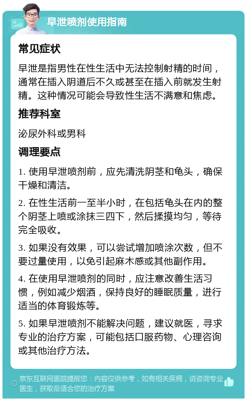 早泄喷剂使用指南 常见症状 早泄是指男性在性生活中无法控制射精的时间，通常在插入阴道后不久或甚至在插入前就发生射精。这种情况可能会导致性生活不满意和焦虑。 推荐科室 泌尿外科或男科 调理要点 1. 使用早泄喷剂前，应先清洗阴茎和龟头，确保干燥和清洁。 2. 在性生活前一至半小时，在包括龟头在内的整个阴茎上喷或涂抹三四下，然后揉摸均匀，等待完全吸收。 3. 如果没有效果，可以尝试增加喷涂次数，但不要过量使用，以免引起麻木感或其他副作用。 4. 在使用早泄喷剂的同时，应注意改善生活习惯，例如减少烟酒，保持良好的睡眠质量，进行适当的体育锻炼等。 5. 如果早泄喷剂不能解决问题，建议就医，寻求专业的治疗方案，可能包括口服药物、心理咨询或其他治疗方法。