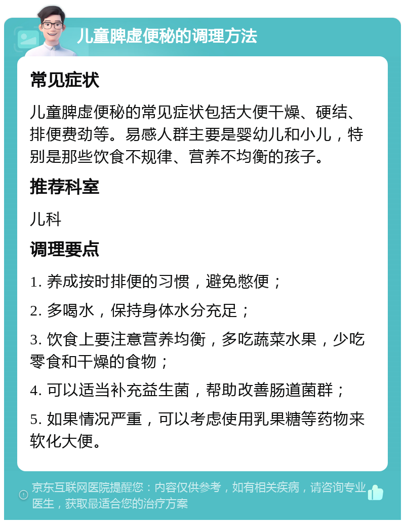 儿童脾虚便秘的调理方法 常见症状 儿童脾虚便秘的常见症状包括大便干燥、硬结、排便费劲等。易感人群主要是婴幼儿和小儿，特别是那些饮食不规律、营养不均衡的孩子。 推荐科室 儿科 调理要点 1. 养成按时排便的习惯，避免憋便； 2. 多喝水，保持身体水分充足； 3. 饮食上要注意营养均衡，多吃蔬菜水果，少吃零食和干燥的食物； 4. 可以适当补充益生菌，帮助改善肠道菌群； 5. 如果情况严重，可以考虑使用乳果糖等药物来软化大便。