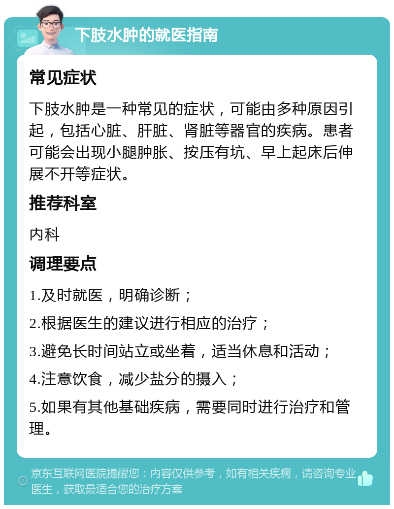 下肢水肿的就医指南 常见症状 下肢水肿是一种常见的症状，可能由多种原因引起，包括心脏、肝脏、肾脏等器官的疾病。患者可能会出现小腿肿胀、按压有坑、早上起床后伸展不开等症状。 推荐科室 内科 调理要点 1.及时就医，明确诊断； 2.根据医生的建议进行相应的治疗； 3.避免长时间站立或坐着，适当休息和活动； 4.注意饮食，减少盐分的摄入； 5.如果有其他基础疾病，需要同时进行治疗和管理。