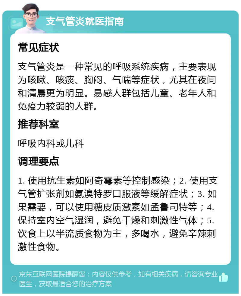 支气管炎就医指南 常见症状 支气管炎是一种常见的呼吸系统疾病，主要表现为咳嗽、咳痰、胸闷、气喘等症状，尤其在夜间和清晨更为明显。易感人群包括儿童、老年人和免疫力较弱的人群。 推荐科室 呼吸内科或儿科 调理要点 1. 使用抗生素如阿奇霉素等控制感染；2. 使用支气管扩张剂如氨溴特罗口服液等缓解症状；3. 如果需要，可以使用糖皮质激素如孟鲁司特等；4. 保持室内空气湿润，避免干燥和刺激性气体；5. 饮食上以半流质食物为主，多喝水，避免辛辣刺激性食物。