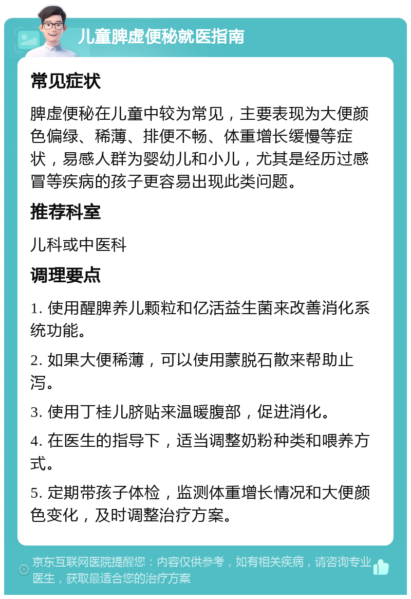 儿童脾虚便秘就医指南 常见症状 脾虚便秘在儿童中较为常见，主要表现为大便颜色偏绿、稀薄、排便不畅、体重增长缓慢等症状，易感人群为婴幼儿和小儿，尤其是经历过感冒等疾病的孩子更容易出现此类问题。 推荐科室 儿科或中医科 调理要点 1. 使用醒脾养儿颗粒和亿活益生菌来改善消化系统功能。 2. 如果大便稀薄，可以使用蒙脱石散来帮助止泻。 3. 使用丁桂儿脐贴来温暖腹部，促进消化。 4. 在医生的指导下，适当调整奶粉种类和喂养方式。 5. 定期带孩子体检，监测体重增长情况和大便颜色变化，及时调整治疗方案。