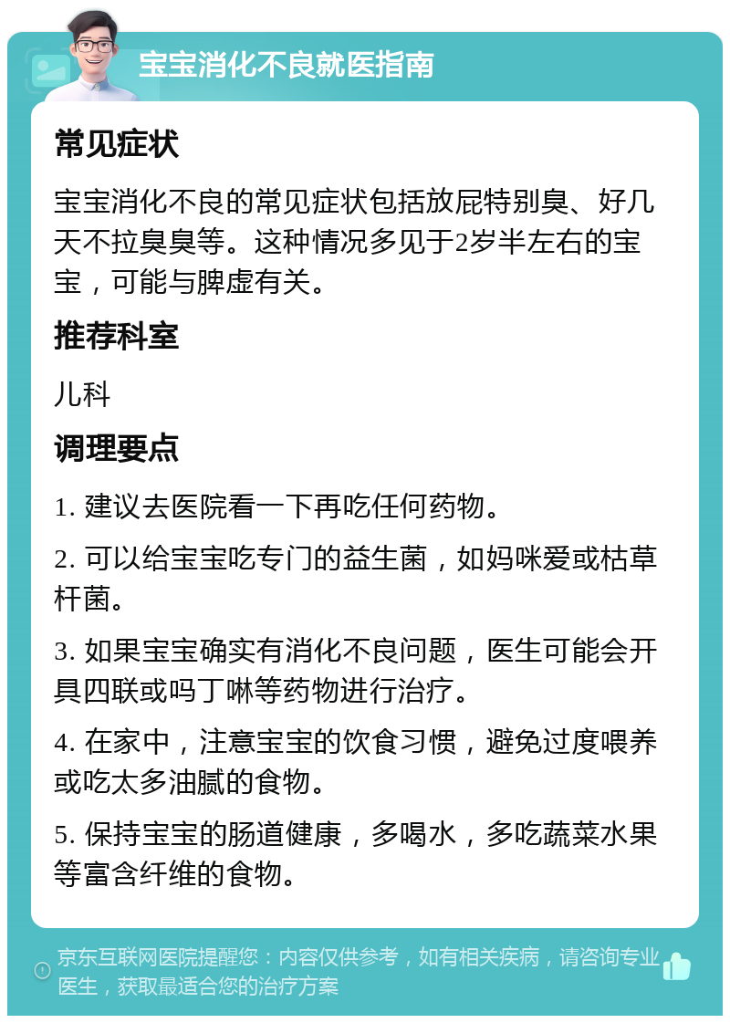 宝宝消化不良就医指南 常见症状 宝宝消化不良的常见症状包括放屁特别臭、好几天不拉臭臭等。这种情况多见于2岁半左右的宝宝，可能与脾虚有关。 推荐科室 儿科 调理要点 1. 建议去医院看一下再吃任何药物。 2. 可以给宝宝吃专门的益生菌，如妈咪爱或枯草杆菌。 3. 如果宝宝确实有消化不良问题，医生可能会开具四联或吗丁啉等药物进行治疗。 4. 在家中，注意宝宝的饮食习惯，避免过度喂养或吃太多油腻的食物。 5. 保持宝宝的肠道健康，多喝水，多吃蔬菜水果等富含纤维的食物。