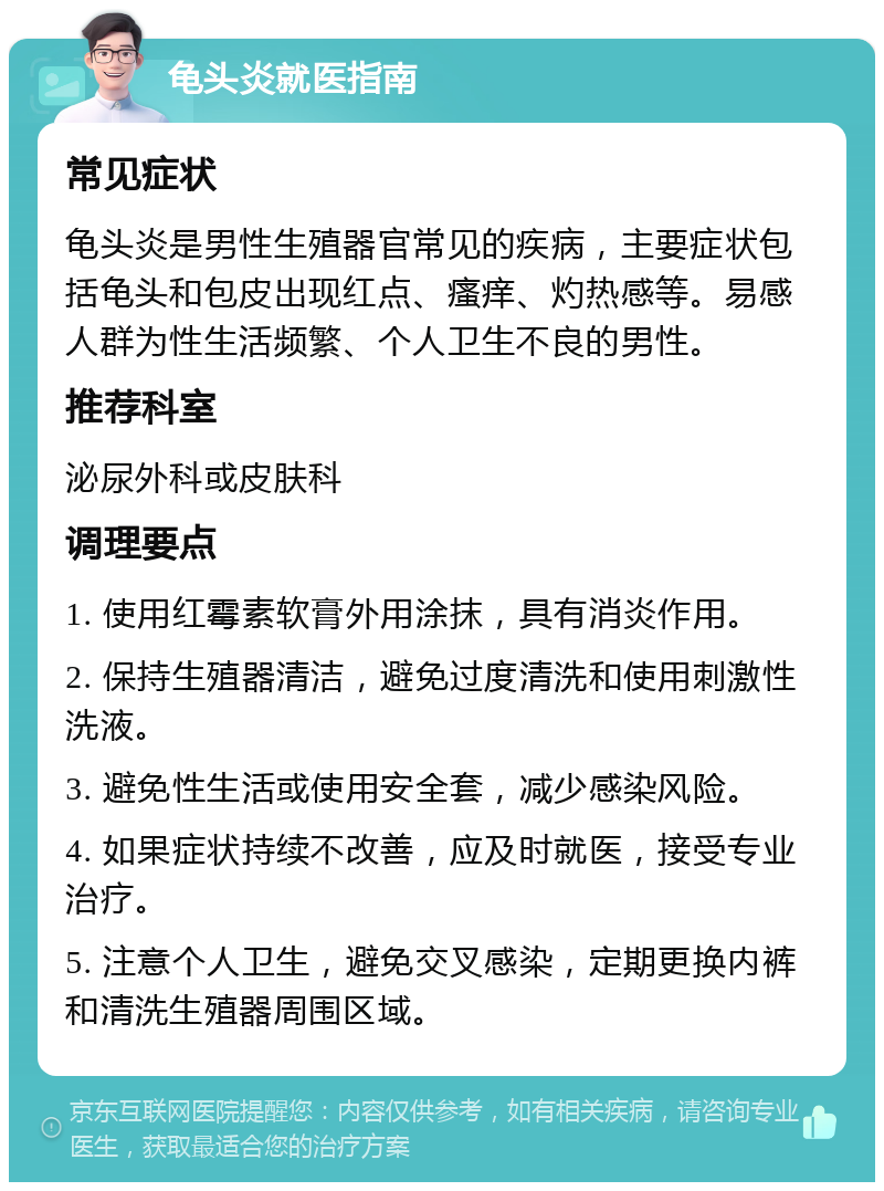 龟头炎就医指南 常见症状 龟头炎是男性生殖器官常见的疾病，主要症状包括龟头和包皮出现红点、瘙痒、灼热感等。易感人群为性生活频繁、个人卫生不良的男性。 推荐科室 泌尿外科或皮肤科 调理要点 1. 使用红霉素软膏外用涂抹，具有消炎作用。 2. 保持生殖器清洁，避免过度清洗和使用刺激性洗液。 3. 避免性生活或使用安全套，减少感染风险。 4. 如果症状持续不改善，应及时就医，接受专业治疗。 5. 注意个人卫生，避免交叉感染，定期更换内裤和清洗生殖器周围区域。