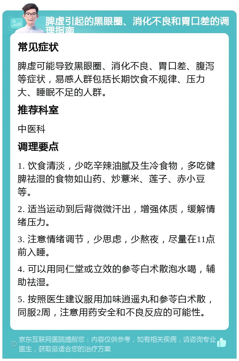 脾虚引起的黑眼圈、消化不良和胃口差的调理指南 常见症状 脾虚可能导致黑眼圈、消化不良、胃口差、腹泻等症状，易感人群包括长期饮食不规律、压力大、睡眠不足的人群。 推荐科室 中医科 调理要点 1. 饮食清淡，少吃辛辣油腻及生冷食物，多吃健脾祛湿的食物如山药、炒薏米、莲子、赤小豆等。 2. 适当运动到后背微微汗出，增强体质，缓解情绪压力。 3. 注意情绪调节，少思虑，少熬夜，尽量在11点前入睡。 4. 可以用同仁堂或立效的参苓白术散泡水喝，辅助祛湿。 5. 按照医生建议服用加味逍遥丸和参苓白术散，同服2周，注意用药安全和不良反应的可能性。