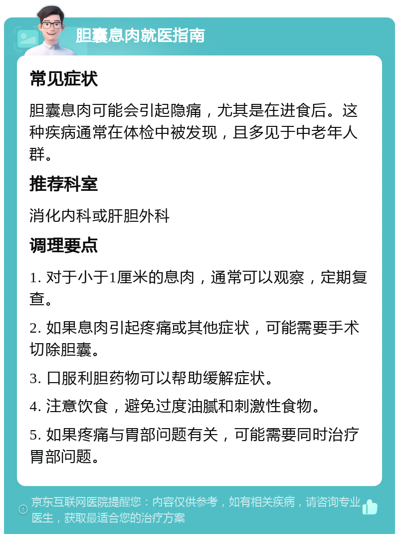 胆囊息肉就医指南 常见症状 胆囊息肉可能会引起隐痛，尤其是在进食后。这种疾病通常在体检中被发现，且多见于中老年人群。 推荐科室 消化内科或肝胆外科 调理要点 1. 对于小于1厘米的息肉，通常可以观察，定期复查。 2. 如果息肉引起疼痛或其他症状，可能需要手术切除胆囊。 3. 口服利胆药物可以帮助缓解症状。 4. 注意饮食，避免过度油腻和刺激性食物。 5. 如果疼痛与胃部问题有关，可能需要同时治疗胃部问题。