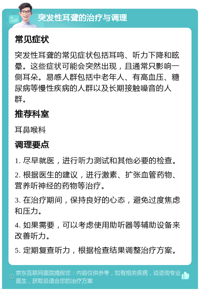 突发性耳聋的治疗与调理 常见症状 突发性耳聋的常见症状包括耳鸣、听力下降和眩晕。这些症状可能会突然出现，且通常只影响一侧耳朵。易感人群包括中老年人、有高血压、糖尿病等慢性疾病的人群以及长期接触噪音的人群。 推荐科室 耳鼻喉科 调理要点 1. 尽早就医，进行听力测试和其他必要的检查。 2. 根据医生的建议，进行激素、扩张血管药物、营养听神经的药物等治疗。 3. 在治疗期间，保持良好的心态，避免过度焦虑和压力。 4. 如果需要，可以考虑使用助听器等辅助设备来改善听力。 5. 定期复查听力，根据检查结果调整治疗方案。