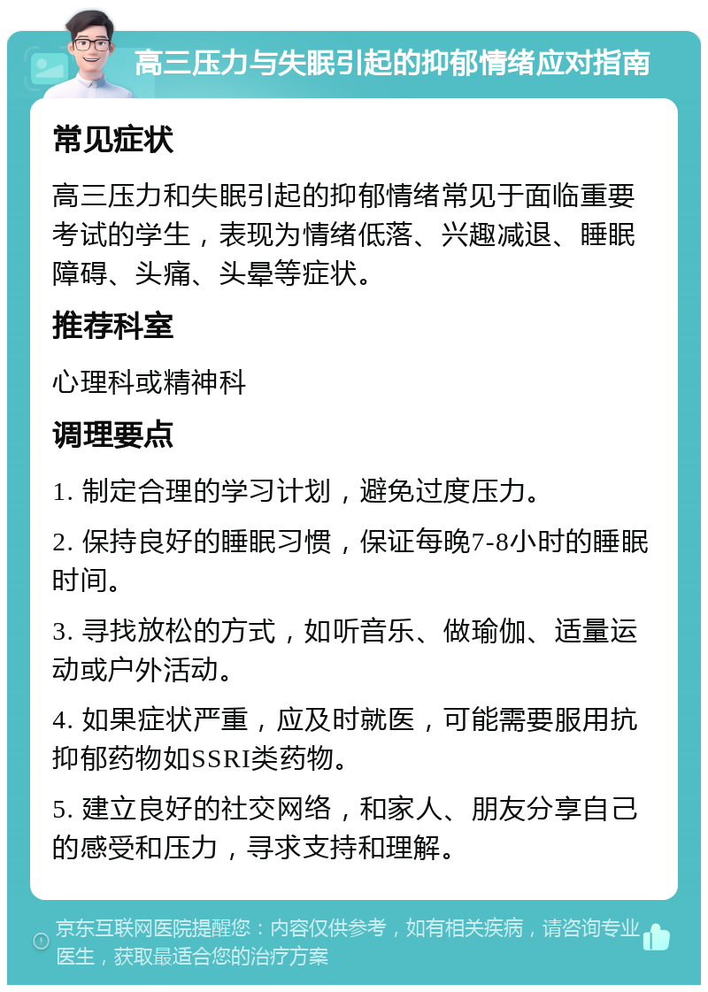 高三压力与失眠引起的抑郁情绪应对指南 常见症状 高三压力和失眠引起的抑郁情绪常见于面临重要考试的学生，表现为情绪低落、兴趣减退、睡眠障碍、头痛、头晕等症状。 推荐科室 心理科或精神科 调理要点 1. 制定合理的学习计划，避免过度压力。 2. 保持良好的睡眠习惯，保证每晚7-8小时的睡眠时间。 3. 寻找放松的方式，如听音乐、做瑜伽、适量运动或户外活动。 4. 如果症状严重，应及时就医，可能需要服用抗抑郁药物如SSRI类药物。 5. 建立良好的社交网络，和家人、朋友分享自己的感受和压力，寻求支持和理解。