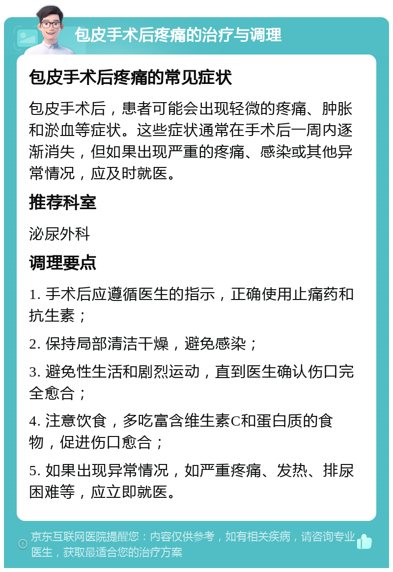 包皮手术后疼痛的治疗与调理 包皮手术后疼痛的常见症状 包皮手术后，患者可能会出现轻微的疼痛、肿胀和淤血等症状。这些症状通常在手术后一周内逐渐消失，但如果出现严重的疼痛、感染或其他异常情况，应及时就医。 推荐科室 泌尿外科 调理要点 1. 手术后应遵循医生的指示，正确使用止痛药和抗生素； 2. 保持局部清洁干燥，避免感染； 3. 避免性生活和剧烈运动，直到医生确认伤口完全愈合； 4. 注意饮食，多吃富含维生素C和蛋白质的食物，促进伤口愈合； 5. 如果出现异常情况，如严重疼痛、发热、排尿困难等，应立即就医。