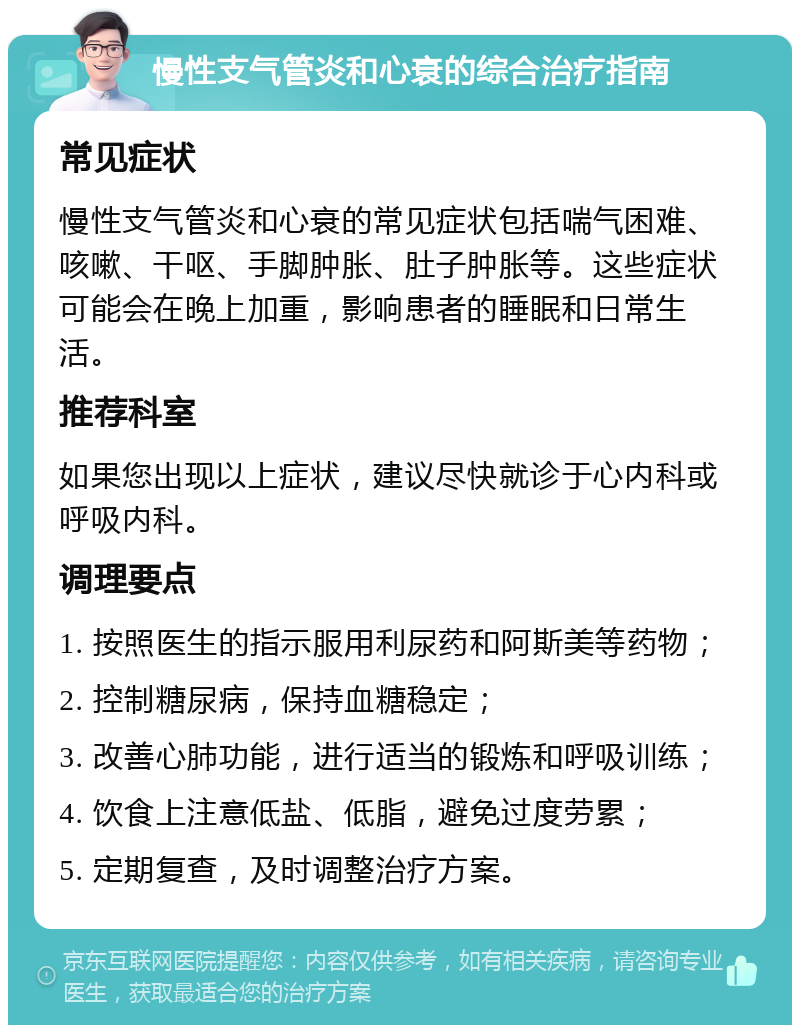 慢性支气管炎和心衰的综合治疗指南 常见症状 慢性支气管炎和心衰的常见症状包括喘气困难、咳嗽、干呕、手脚肿胀、肚子肿胀等。这些症状可能会在晚上加重，影响患者的睡眠和日常生活。 推荐科室 如果您出现以上症状，建议尽快就诊于心内科或呼吸内科。 调理要点 1. 按照医生的指示服用利尿药和阿斯美等药物； 2. 控制糖尿病，保持血糖稳定； 3. 改善心肺功能，进行适当的锻炼和呼吸训练； 4. 饮食上注意低盐、低脂，避免过度劳累； 5. 定期复查，及时调整治疗方案。