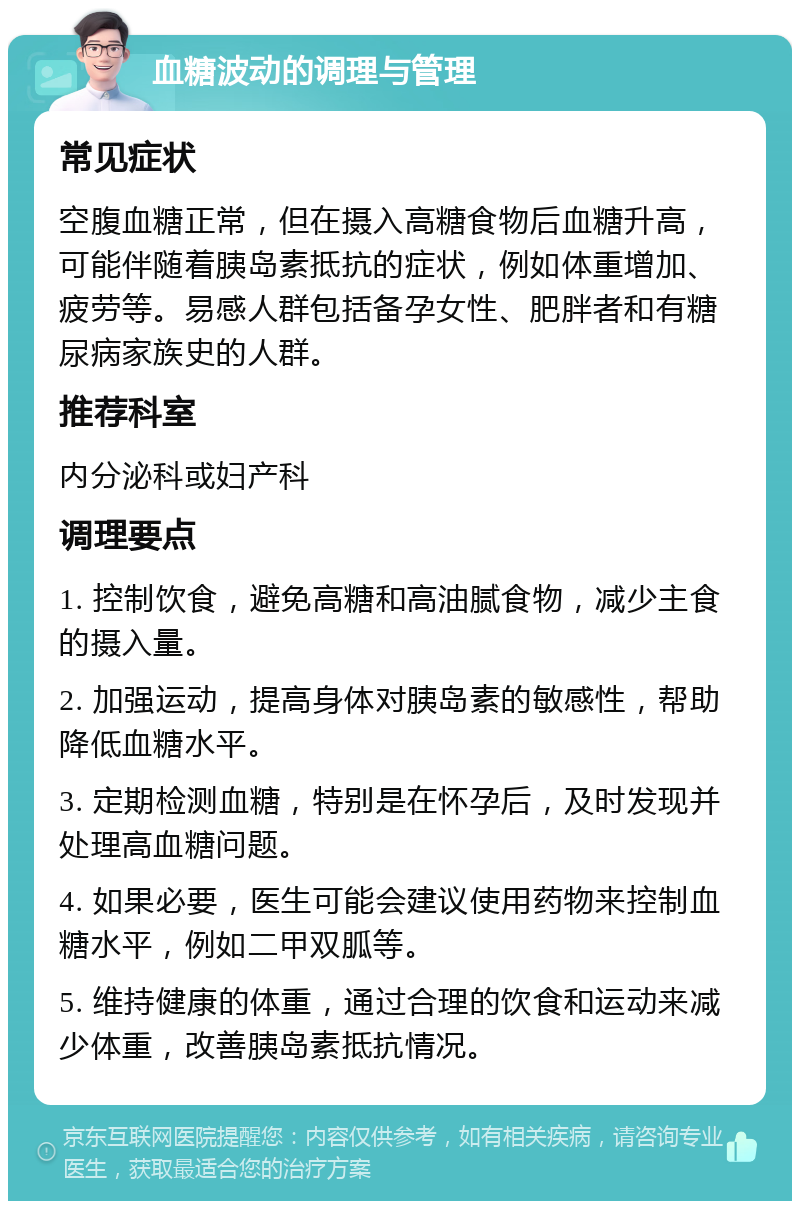 血糖波动的调理与管理 常见症状 空腹血糖正常，但在摄入高糖食物后血糖升高，可能伴随着胰岛素抵抗的症状，例如体重增加、疲劳等。易感人群包括备孕女性、肥胖者和有糖尿病家族史的人群。 推荐科室 内分泌科或妇产科 调理要点 1. 控制饮食，避免高糖和高油腻食物，减少主食的摄入量。 2. 加强运动，提高身体对胰岛素的敏感性，帮助降低血糖水平。 3. 定期检测血糖，特别是在怀孕后，及时发现并处理高血糖问题。 4. 如果必要，医生可能会建议使用药物来控制血糖水平，例如二甲双胍等。 5. 维持健康的体重，通过合理的饮食和运动来减少体重，改善胰岛素抵抗情况。