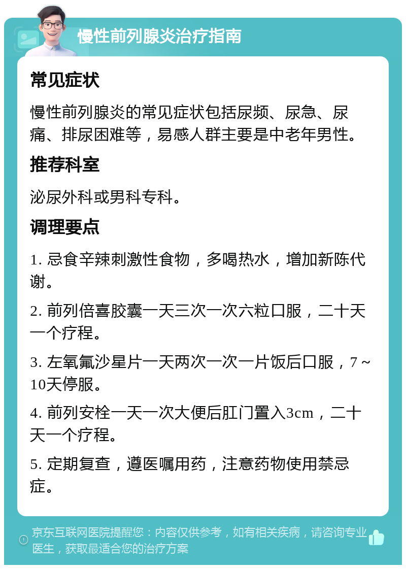 慢性前列腺炎治疗指南 常见症状 慢性前列腺炎的常见症状包括尿频、尿急、尿痛、排尿困难等，易感人群主要是中老年男性。 推荐科室 泌尿外科或男科专科。 调理要点 1. 忌食辛辣刺激性食物，多喝热水，增加新陈代谢。 2. 前列倍喜胶囊一天三次一次六粒口服，二十天一个疗程。 3. 左氧氟沙星片一天两次一次一片饭后口服，7～10天停服。 4. 前列安栓一天一次大便后肛门置入3cm，二十天一个疗程。 5. 定期复查，遵医嘱用药，注意药物使用禁忌症。