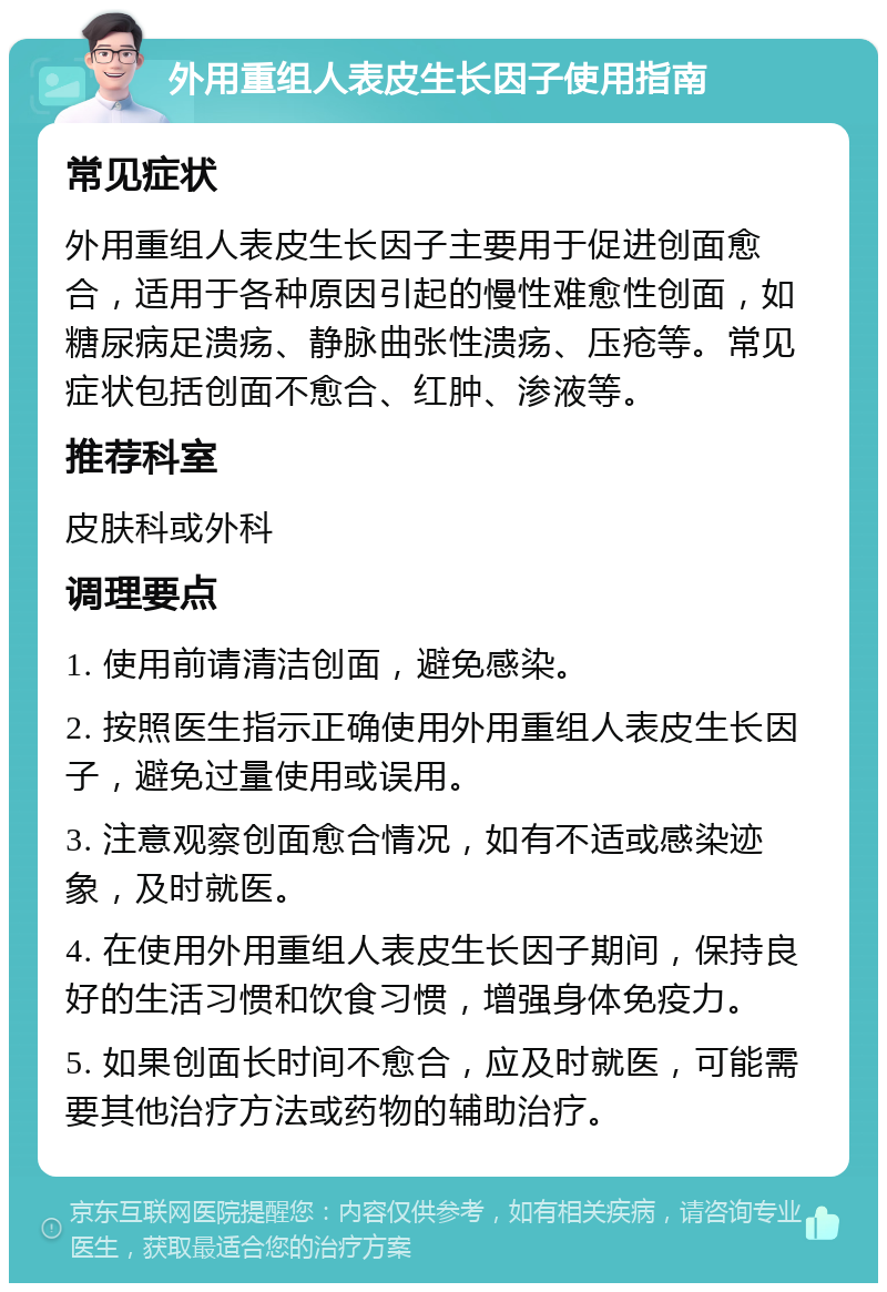 外用重组人表皮生长因子使用指南 常见症状 外用重组人表皮生长因子主要用于促进创面愈合，适用于各种原因引起的慢性难愈性创面，如糖尿病足溃疡、静脉曲张性溃疡、压疮等。常见症状包括创面不愈合、红肿、渗液等。 推荐科室 皮肤科或外科 调理要点 1. 使用前请清洁创面，避免感染。 2. 按照医生指示正确使用外用重组人表皮生长因子，避免过量使用或误用。 3. 注意观察创面愈合情况，如有不适或感染迹象，及时就医。 4. 在使用外用重组人表皮生长因子期间，保持良好的生活习惯和饮食习惯，增强身体免疫力。 5. 如果创面长时间不愈合，应及时就医，可能需要其他治疗方法或药物的辅助治疗。