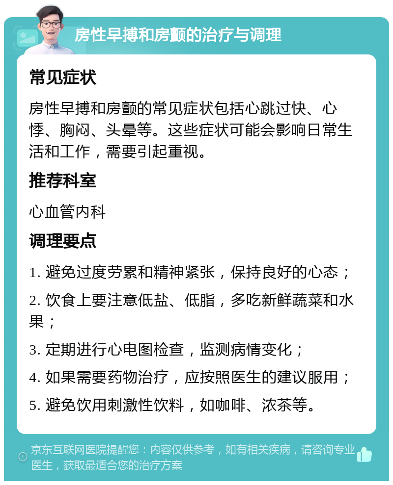 房性早搏和房颤的治疗与调理 常见症状 房性早搏和房颤的常见症状包括心跳过快、心悸、胸闷、头晕等。这些症状可能会影响日常生活和工作，需要引起重视。 推荐科室 心血管内科 调理要点 1. 避免过度劳累和精神紧张，保持良好的心态； 2. 饮食上要注意低盐、低脂，多吃新鲜蔬菜和水果； 3. 定期进行心电图检查，监测病情变化； 4. 如果需要药物治疗，应按照医生的建议服用； 5. 避免饮用刺激性饮料，如咖啡、浓茶等。