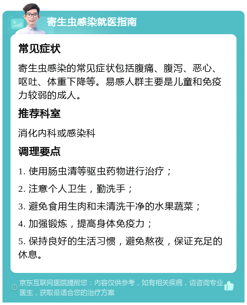 寄生虫感染就医指南 常见症状 寄生虫感染的常见症状包括腹痛、腹泻、恶心、呕吐、体重下降等。易感人群主要是儿童和免疫力较弱的成人。 推荐科室 消化内科或感染科 调理要点 1. 使用肠虫清等驱虫药物进行治疗； 2. 注意个人卫生，勤洗手； 3. 避免食用生肉和未清洗干净的水果蔬菜； 4. 加强锻炼，提高身体免疫力； 5. 保持良好的生活习惯，避免熬夜，保证充足的休息。