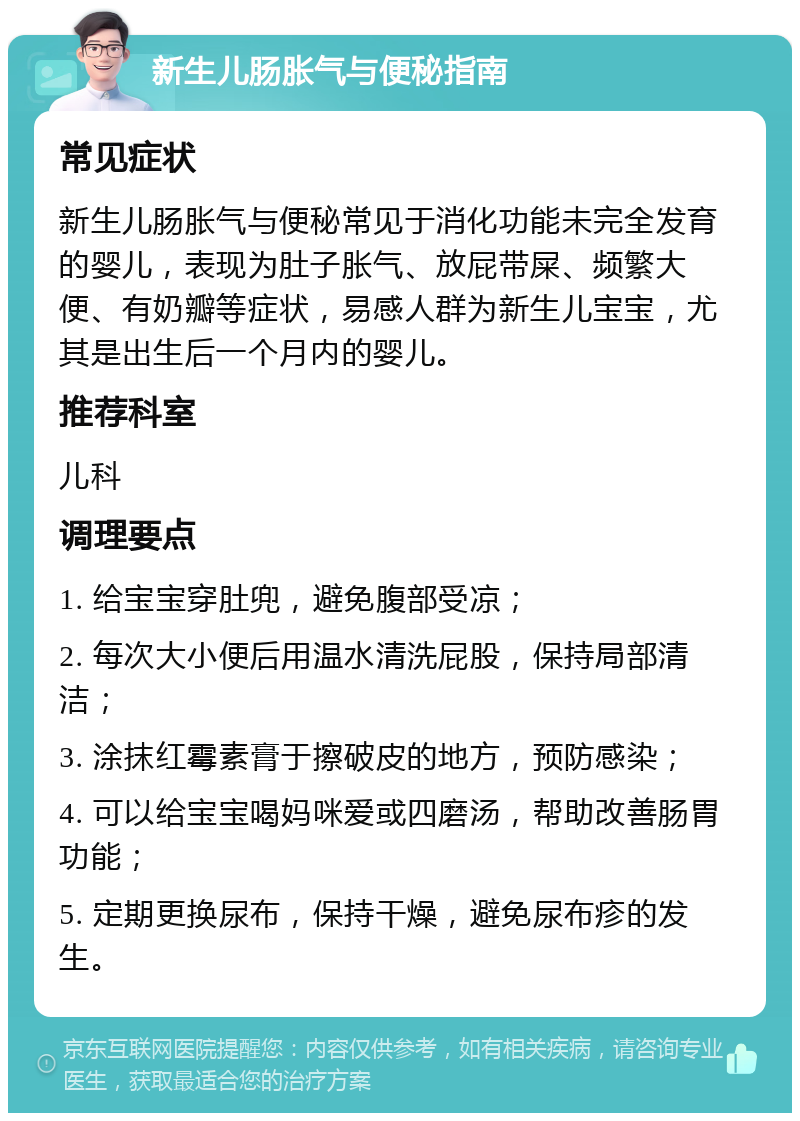 新生儿肠胀气与便秘指南 常见症状 新生儿肠胀气与便秘常见于消化功能未完全发育的婴儿，表现为肚子胀气、放屁带屎、频繁大便、有奶瓣等症状，易感人群为新生儿宝宝，尤其是出生后一个月内的婴儿。 推荐科室 儿科 调理要点 1. 给宝宝穿肚兜，避免腹部受凉； 2. 每次大小便后用温水清洗屁股，保持局部清洁； 3. 涂抹红霉素膏于擦破皮的地方，预防感染； 4. 可以给宝宝喝妈咪爱或四磨汤，帮助改善肠胃功能； 5. 定期更换尿布，保持干燥，避免尿布疹的发生。