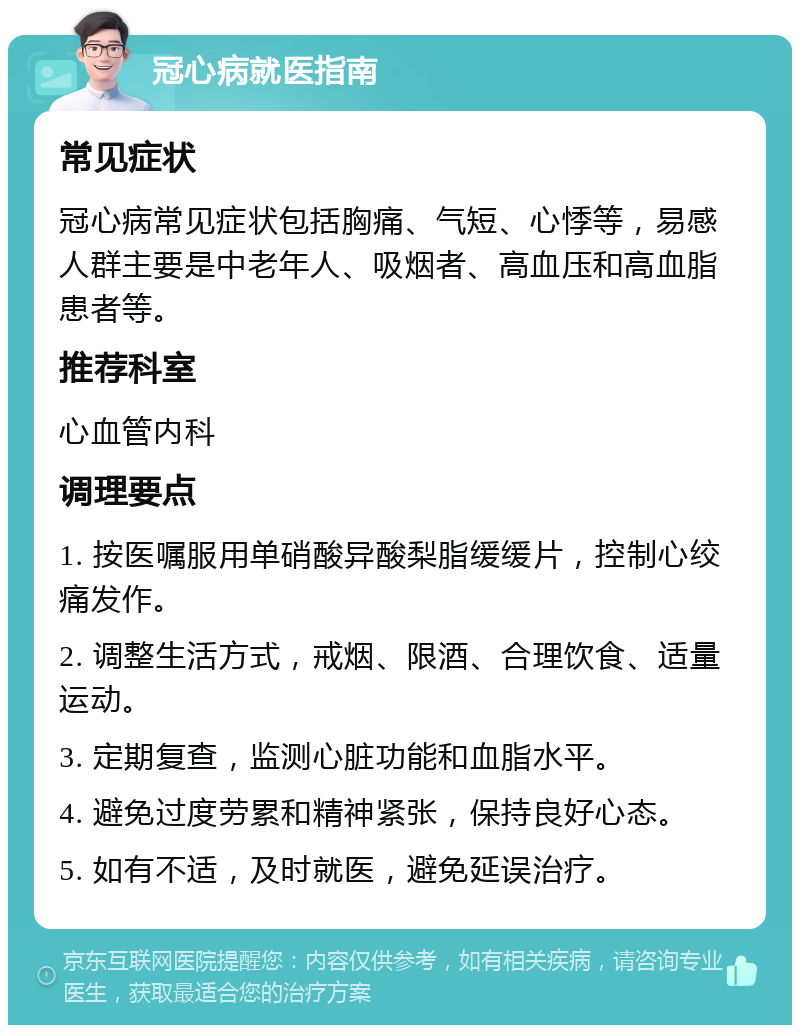 冠心病就医指南 常见症状 冠心病常见症状包括胸痛、气短、心悸等，易感人群主要是中老年人、吸烟者、高血压和高血脂患者等。 推荐科室 心血管内科 调理要点 1. 按医嘱服用单硝酸异酸梨脂缓缓片，控制心绞痛发作。 2. 调整生活方式，戒烟、限酒、合理饮食、适量运动。 3. 定期复查，监测心脏功能和血脂水平。 4. 避免过度劳累和精神紧张，保持良好心态。 5. 如有不适，及时就医，避免延误治疗。