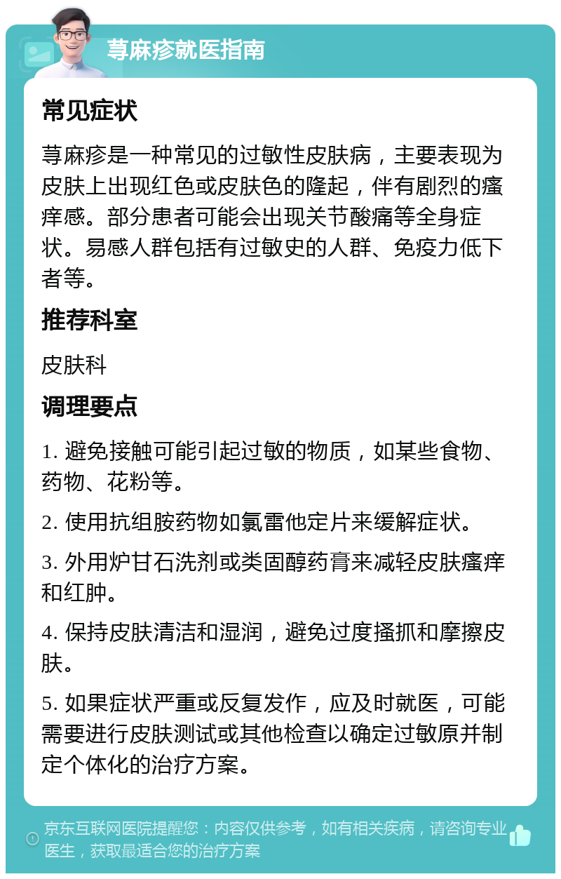 荨麻疹就医指南 常见症状 荨麻疹是一种常见的过敏性皮肤病，主要表现为皮肤上出现红色或皮肤色的隆起，伴有剧烈的瘙痒感。部分患者可能会出现关节酸痛等全身症状。易感人群包括有过敏史的人群、免疫力低下者等。 推荐科室 皮肤科 调理要点 1. 避免接触可能引起过敏的物质，如某些食物、药物、花粉等。 2. 使用抗组胺药物如氯雷他定片来缓解症状。 3. 外用炉甘石洗剂或类固醇药膏来减轻皮肤瘙痒和红肿。 4. 保持皮肤清洁和湿润，避免过度搔抓和摩擦皮肤。 5. 如果症状严重或反复发作，应及时就医，可能需要进行皮肤测试或其他检查以确定过敏原并制定个体化的治疗方案。