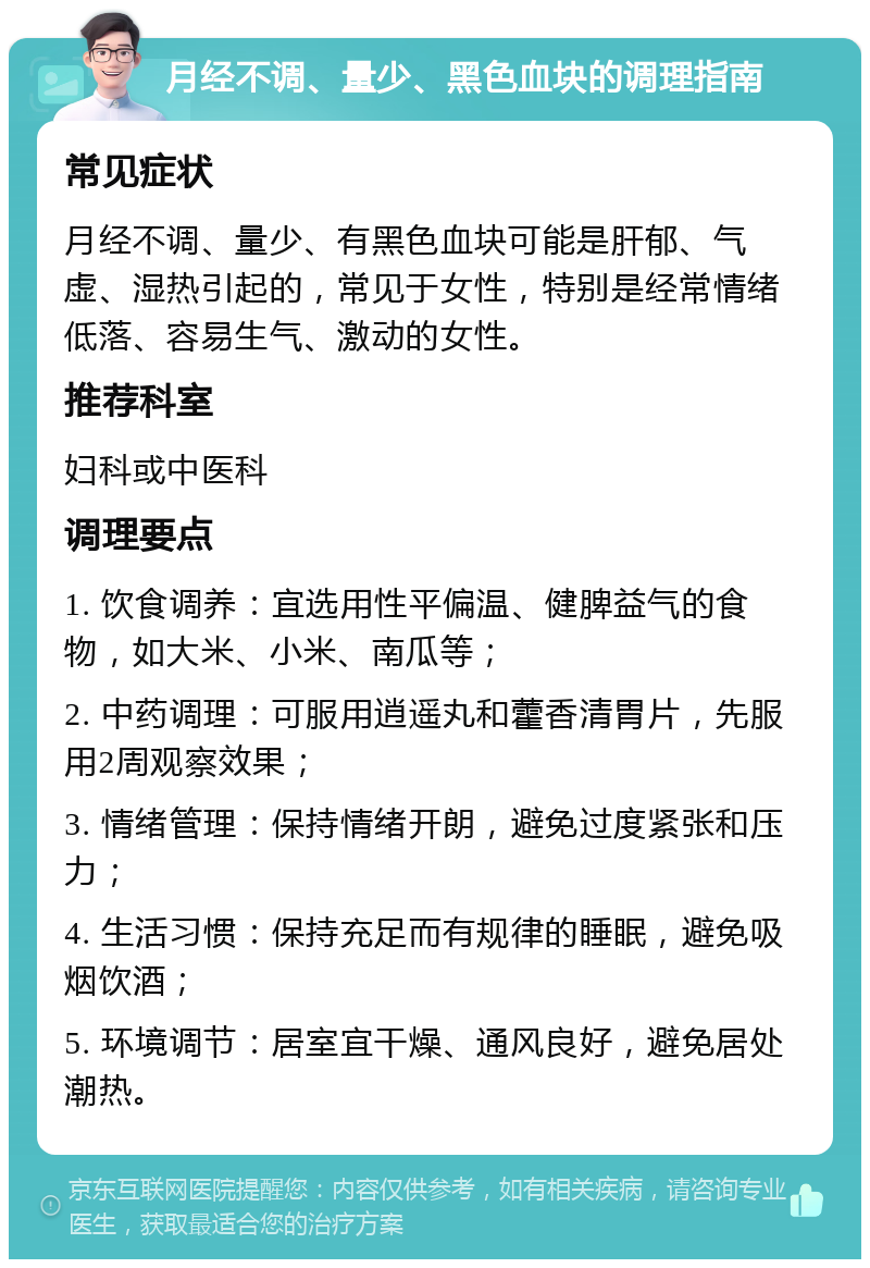 月经不调、量少、黑色血块的调理指南 常见症状 月经不调、量少、有黑色血块可能是肝郁、气虚、湿热引起的，常见于女性，特别是经常情绪低落、容易生气、激动的女性。 推荐科室 妇科或中医科 调理要点 1. 饮食调养：宜选用性平偏温、健脾益气的食物，如大米、小米、南瓜等； 2. 中药调理：可服用逍遥丸和藿香清胃片，先服用2周观察效果； 3. 情绪管理：保持情绪开朗，避免过度紧张和压力； 4. 生活习惯：保持充足而有规律的睡眠，避免吸烟饮酒； 5. 环境调节：居室宜干燥、通风良好，避免居处潮热。