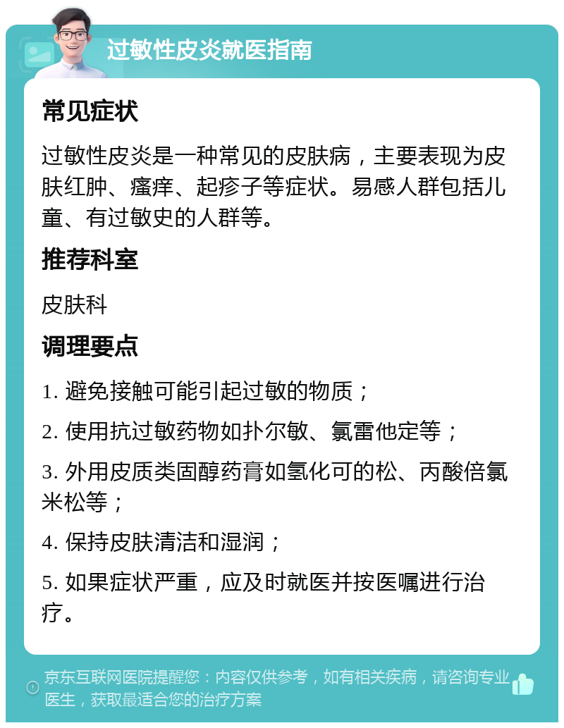 过敏性皮炎就医指南 常见症状 过敏性皮炎是一种常见的皮肤病，主要表现为皮肤红肿、瘙痒、起疹子等症状。易感人群包括儿童、有过敏史的人群等。 推荐科室 皮肤科 调理要点 1. 避免接触可能引起过敏的物质； 2. 使用抗过敏药物如扑尔敏、氯雷他定等； 3. 外用皮质类固醇药膏如氢化可的松、丙酸倍氯米松等； 4. 保持皮肤清洁和湿润； 5. 如果症状严重，应及时就医并按医嘱进行治疗。