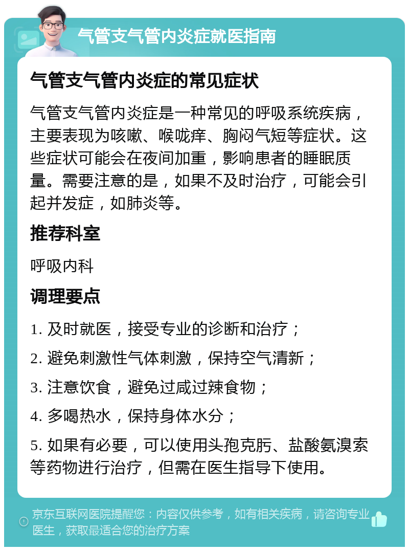 气管支气管内炎症就医指南 气管支气管内炎症的常见症状 气管支气管内炎症是一种常见的呼吸系统疾病，主要表现为咳嗽、喉咙痒、胸闷气短等症状。这些症状可能会在夜间加重，影响患者的睡眠质量。需要注意的是，如果不及时治疗，可能会引起并发症，如肺炎等。 推荐科室 呼吸内科 调理要点 1. 及时就医，接受专业的诊断和治疗； 2. 避免刺激性气体刺激，保持空气清新； 3. 注意饮食，避免过咸过辣食物； 4. 多喝热水，保持身体水分； 5. 如果有必要，可以使用头孢克肟、盐酸氨溴索等药物进行治疗，但需在医生指导下使用。