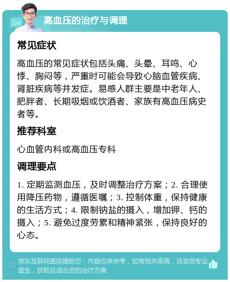 高血压的治疗与调理 常见症状 高血压的常见症状包括头痛、头晕、耳鸣、心悸、胸闷等，严重时可能会导致心脑血管疾病、肾脏疾病等并发症。易感人群主要是中老年人、肥胖者、长期吸烟或饮酒者、家族有高血压病史者等。 推荐科室 心血管内科或高血压专科 调理要点 1. 定期监测血压，及时调整治疗方案；2. 合理使用降压药物，遵循医嘱；3. 控制体重，保持健康的生活方式；4. 限制钠盐的摄入，增加钾、钙的摄入；5. 避免过度劳累和精神紧张，保持良好的心态。