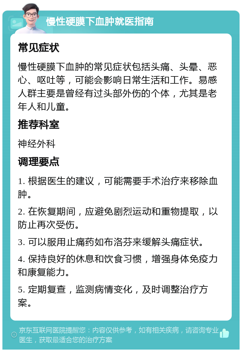 慢性硬膜下血肿就医指南 常见症状 慢性硬膜下血肿的常见症状包括头痛、头晕、恶心、呕吐等，可能会影响日常生活和工作。易感人群主要是曾经有过头部外伤的个体，尤其是老年人和儿童。 推荐科室 神经外科 调理要点 1. 根据医生的建议，可能需要手术治疗来移除血肿。 2. 在恢复期间，应避免剧烈运动和重物提取，以防止再次受伤。 3. 可以服用止痛药如布洛芬来缓解头痛症状。 4. 保持良好的休息和饮食习惯，增强身体免疫力和康复能力。 5. 定期复查，监测病情变化，及时调整治疗方案。