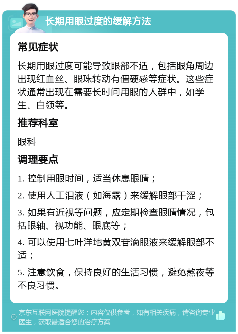 长期用眼过度的缓解方法 常见症状 长期用眼过度可能导致眼部不适，包括眼角周边出现红血丝、眼珠转动有僵硬感等症状。这些症状通常出现在需要长时间用眼的人群中，如学生、白领等。 推荐科室 眼科 调理要点 1. 控制用眼时间，适当休息眼睛； 2. 使用人工泪液（如海露）来缓解眼部干涩； 3. 如果有近视等问题，应定期检查眼睛情况，包括眼轴、视功能、眼底等； 4. 可以使用七叶洋地黄双苷滴眼液来缓解眼部不适； 5. 注意饮食，保持良好的生活习惯，避免熬夜等不良习惯。