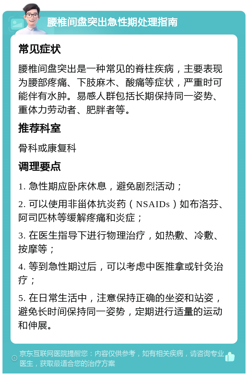 腰椎间盘突出急性期处理指南 常见症状 腰椎间盘突出是一种常见的脊柱疾病，主要表现为腰部疼痛、下肢麻木、酸痛等症状，严重时可能伴有水肿。易感人群包括长期保持同一姿势、重体力劳动者、肥胖者等。 推荐科室 骨科或康复科 调理要点 1. 急性期应卧床休息，避免剧烈活动； 2. 可以使用非甾体抗炎药（NSAIDs）如布洛芬、阿司匹林等缓解疼痛和炎症； 3. 在医生指导下进行物理治疗，如热敷、冷敷、按摩等； 4. 等到急性期过后，可以考虑中医推拿或针灸治疗； 5. 在日常生活中，注意保持正确的坐姿和站姿，避免长时间保持同一姿势，定期进行适量的运动和伸展。