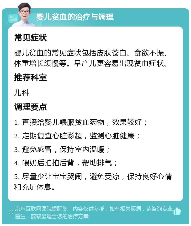 婴儿贫血的治疗与调理 常见症状 婴儿贫血的常见症状包括皮肤苍白、食欲不振、体重增长缓慢等。早产儿更容易出现贫血症状。 推荐科室 儿科 调理要点 1. 直接给婴儿喂服贫血药物，效果较好； 2. 定期复查心脏彩超，监测心脏健康； 3. 避免感冒，保持室内温暖； 4. 喂奶后拍拍后背，帮助排气； 5. 尽量少让宝宝哭闹，避免受凉，保持良好心情和充足休息。