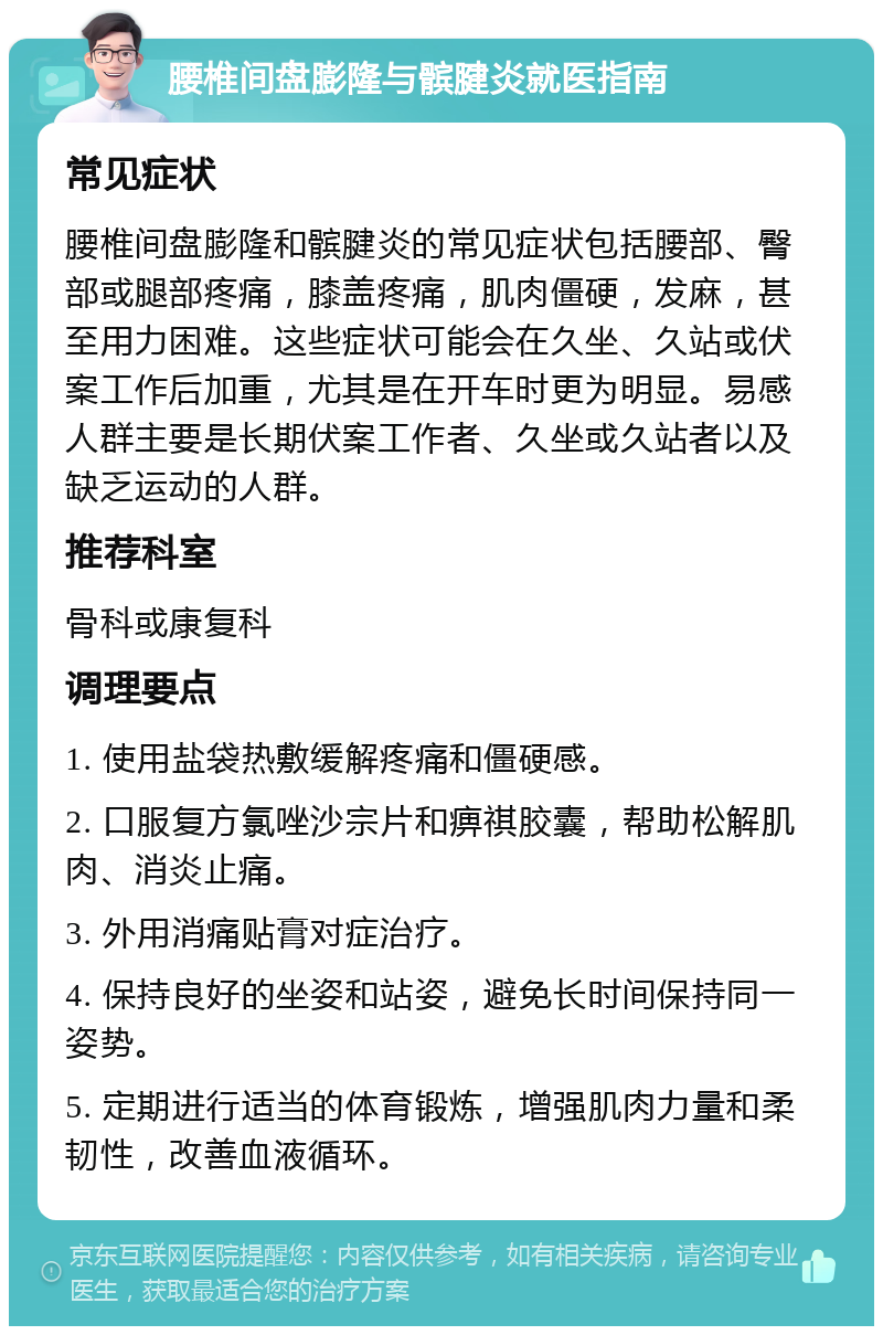 腰椎间盘膨隆与髌腱炎就医指南 常见症状 腰椎间盘膨隆和髌腱炎的常见症状包括腰部、臀部或腿部疼痛，膝盖疼痛，肌肉僵硬，发麻，甚至用力困难。这些症状可能会在久坐、久站或伏案工作后加重，尤其是在开车时更为明显。易感人群主要是长期伏案工作者、久坐或久站者以及缺乏运动的人群。 推荐科室 骨科或康复科 调理要点 1. 使用盐袋热敷缓解疼痛和僵硬感。 2. 口服复方氯唑沙宗片和痹祺胶囊，帮助松解肌肉、消炎止痛。 3. 外用消痛贴膏对症治疗。 4. 保持良好的坐姿和站姿，避免长时间保持同一姿势。 5. 定期进行适当的体育锻炼，增强肌肉力量和柔韧性，改善血液循环。