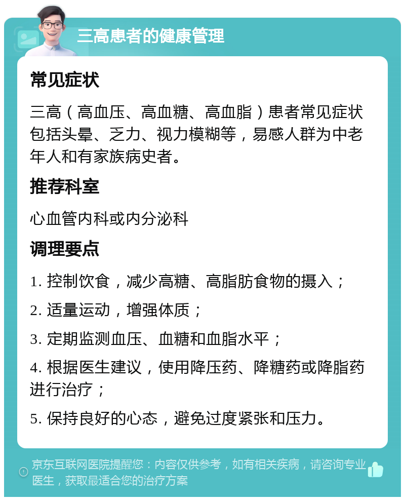 三高患者的健康管理 常见症状 三高（高血压、高血糖、高血脂）患者常见症状包括头晕、乏力、视力模糊等，易感人群为中老年人和有家族病史者。 推荐科室 心血管内科或内分泌科 调理要点 1. 控制饮食，减少高糖、高脂肪食物的摄入； 2. 适量运动，增强体质； 3. 定期监测血压、血糖和血脂水平； 4. 根据医生建议，使用降压药、降糖药或降脂药进行治疗； 5. 保持良好的心态，避免过度紧张和压力。