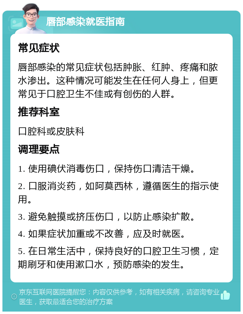 唇部感染就医指南 常见症状 唇部感染的常见症状包括肿胀、红肿、疼痛和脓水渗出。这种情况可能发生在任何人身上，但更常见于口腔卫生不佳或有创伤的人群。 推荐科室 口腔科或皮肤科 调理要点 1. 使用碘伏消毒伤口，保持伤口清洁干燥。 2. 口服消炎药，如阿莫西林，遵循医生的指示使用。 3. 避免触摸或挤压伤口，以防止感染扩散。 4. 如果症状加重或不改善，应及时就医。 5. 在日常生活中，保持良好的口腔卫生习惯，定期刷牙和使用漱口水，预防感染的发生。