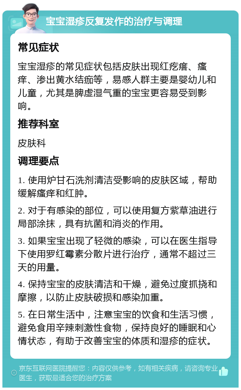 宝宝湿疹反复发作的治疗与调理 常见症状 宝宝湿疹的常见症状包括皮肤出现红疙瘩、瘙痒、渗出黄水结痂等，易感人群主要是婴幼儿和儿童，尤其是脾虚湿气重的宝宝更容易受到影响。 推荐科室 皮肤科 调理要点 1. 使用炉甘石洗剂清洁受影响的皮肤区域，帮助缓解瘙痒和红肿。 2. 对于有感染的部位，可以使用复方紫草油进行局部涂抹，具有抗菌和消炎的作用。 3. 如果宝宝出现了轻微的感染，可以在医生指导下使用罗红霉素分散片进行治疗，通常不超过三天的用量。 4. 保持宝宝的皮肤清洁和干燥，避免过度抓挠和摩擦，以防止皮肤破损和感染加重。 5. 在日常生活中，注意宝宝的饮食和生活习惯，避免食用辛辣刺激性食物，保持良好的睡眠和心情状态，有助于改善宝宝的体质和湿疹的症状。