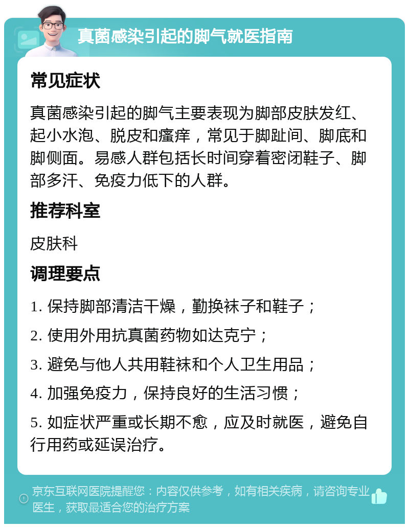 真菌感染引起的脚气就医指南 常见症状 真菌感染引起的脚气主要表现为脚部皮肤发红、起小水泡、脱皮和瘙痒，常见于脚趾间、脚底和脚侧面。易感人群包括长时间穿着密闭鞋子、脚部多汗、免疫力低下的人群。 推荐科室 皮肤科 调理要点 1. 保持脚部清洁干燥，勤换袜子和鞋子； 2. 使用外用抗真菌药物如达克宁； 3. 避免与他人共用鞋袜和个人卫生用品； 4. 加强免疫力，保持良好的生活习惯； 5. 如症状严重或长期不愈，应及时就医，避免自行用药或延误治疗。