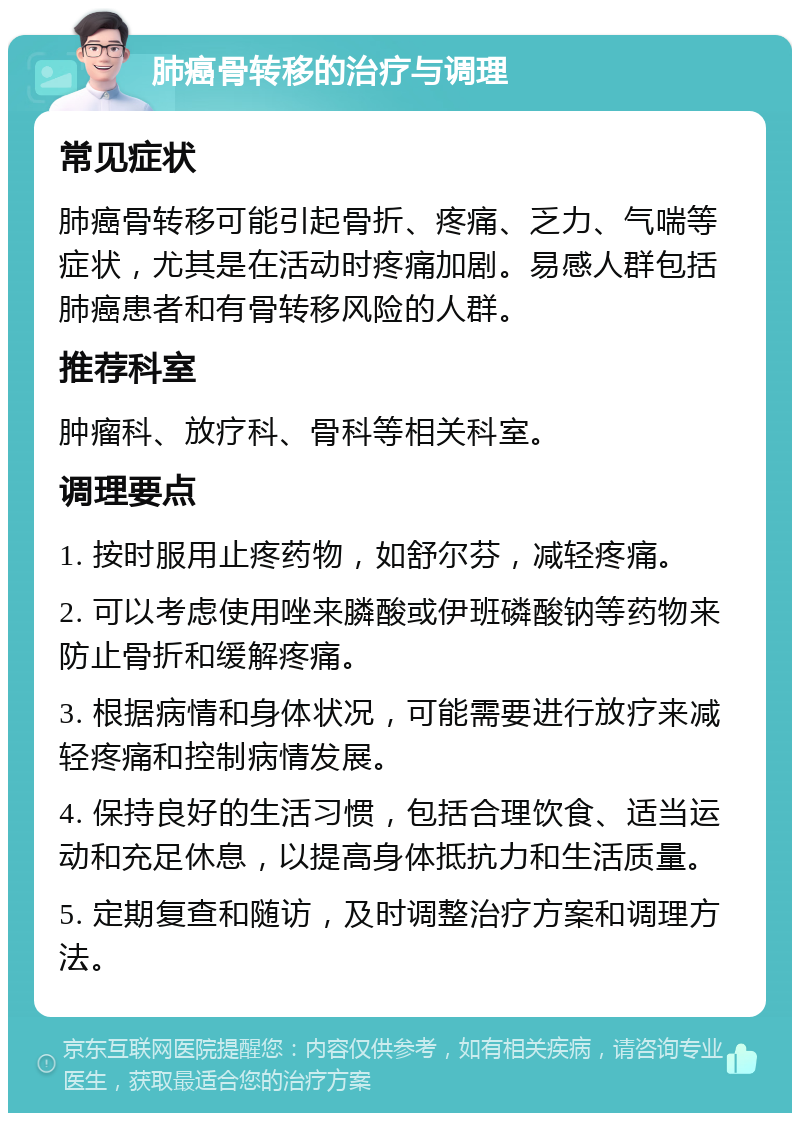 肺癌骨转移的治疗与调理 常见症状 肺癌骨转移可能引起骨折、疼痛、乏力、气喘等症状，尤其是在活动时疼痛加剧。易感人群包括肺癌患者和有骨转移风险的人群。 推荐科室 肿瘤科、放疗科、骨科等相关科室。 调理要点 1. 按时服用止疼药物，如舒尔芬，减轻疼痛。 2. 可以考虑使用唑来膦酸或伊班磷酸钠等药物来防止骨折和缓解疼痛。 3. 根据病情和身体状况，可能需要进行放疗来减轻疼痛和控制病情发展。 4. 保持良好的生活习惯，包括合理饮食、适当运动和充足休息，以提高身体抵抗力和生活质量。 5. 定期复查和随访，及时调整治疗方案和调理方法。