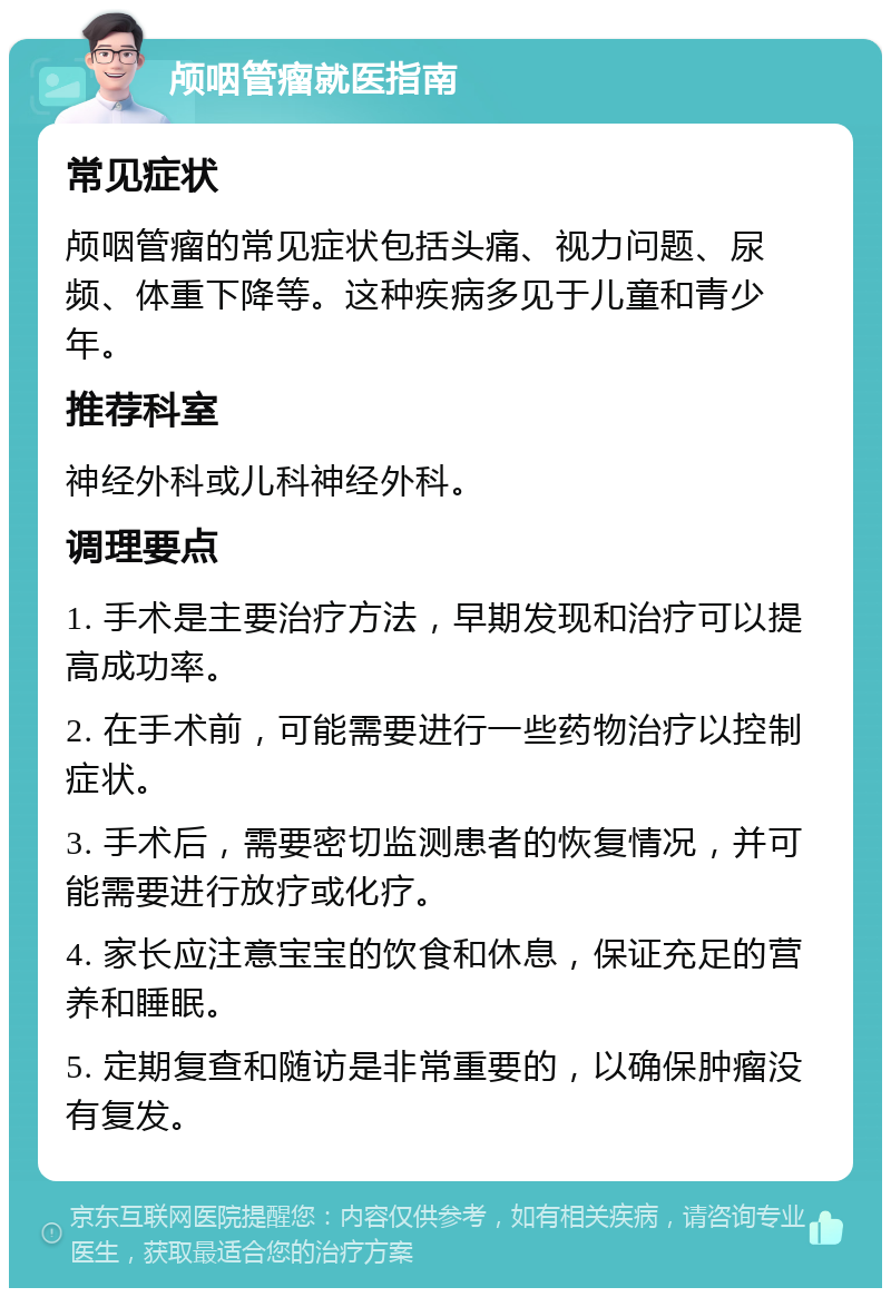 颅咽管瘤就医指南 常见症状 颅咽管瘤的常见症状包括头痛、视力问题、尿频、体重下降等。这种疾病多见于儿童和青少年。 推荐科室 神经外科或儿科神经外科。 调理要点 1. 手术是主要治疗方法，早期发现和治疗可以提高成功率。 2. 在手术前，可能需要进行一些药物治疗以控制症状。 3. 手术后，需要密切监测患者的恢复情况，并可能需要进行放疗或化疗。 4. 家长应注意宝宝的饮食和休息，保证充足的营养和睡眠。 5. 定期复查和随访是非常重要的，以确保肿瘤没有复发。