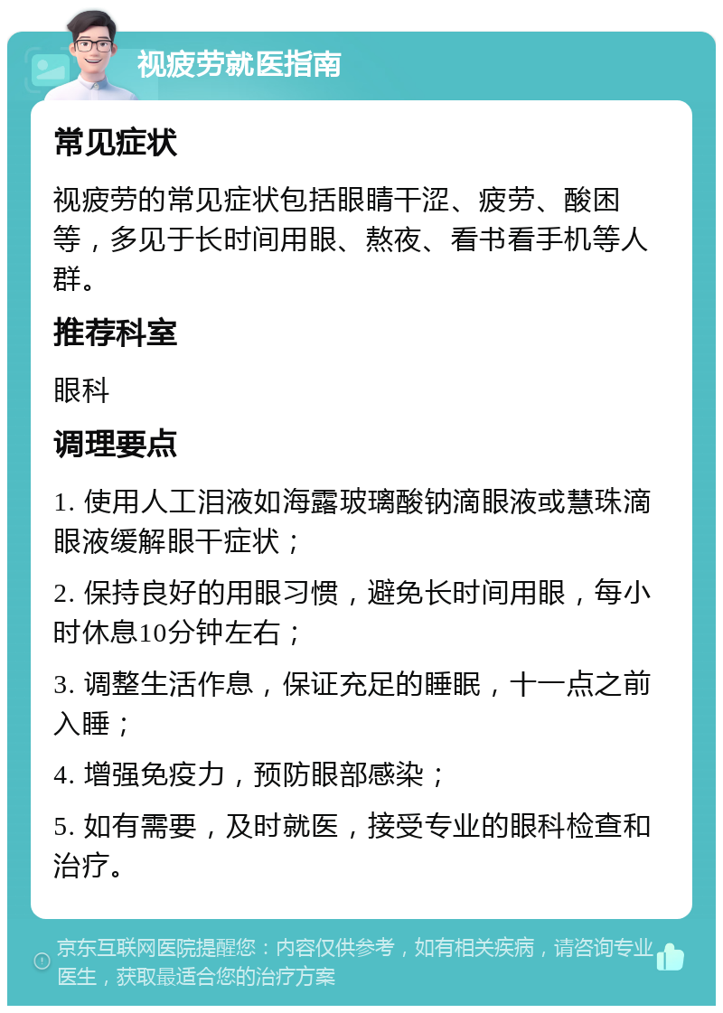 视疲劳就医指南 常见症状 视疲劳的常见症状包括眼睛干涩、疲劳、酸困等，多见于长时间用眼、熬夜、看书看手机等人群。 推荐科室 眼科 调理要点 1. 使用人工泪液如海露玻璃酸钠滴眼液或慧珠滴眼液缓解眼干症状； 2. 保持良好的用眼习惯，避免长时间用眼，每小时休息10分钟左右； 3. 调整生活作息，保证充足的睡眠，十一点之前入睡； 4. 增强免疫力，预防眼部感染； 5. 如有需要，及时就医，接受专业的眼科检查和治疗。