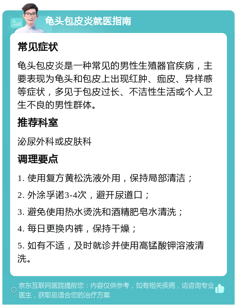 龟头包皮炎就医指南 常见症状 龟头包皮炎是一种常见的男性生殖器官疾病，主要表现为龟头和包皮上出现红肿、痂皮、异样感等症状，多见于包皮过长、不洁性生活或个人卫生不良的男性群体。 推荐科室 泌尿外科或皮肤科 调理要点 1. 使用复方黄松洗液外用，保持局部清洁； 2. 外涂孚诺3-4次，避开尿道口； 3. 避免使用热水烫洗和酒精肥皂水清洗； 4. 每日更换内裤，保持干燥； 5. 如有不适，及时就诊并使用高锰酸钾溶液清洗。