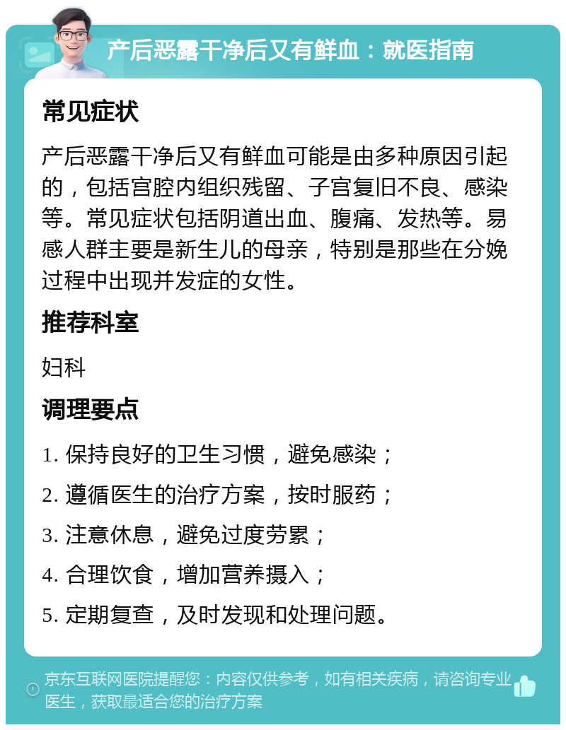 产后恶露干净后又有鲜血：就医指南 常见症状 产后恶露干净后又有鲜血可能是由多种原因引起的，包括宫腔内组织残留、子宫复旧不良、感染等。常见症状包括阴道出血、腹痛、发热等。易感人群主要是新生儿的母亲，特别是那些在分娩过程中出现并发症的女性。 推荐科室 妇科 调理要点 1. 保持良好的卫生习惯，避免感染； 2. 遵循医生的治疗方案，按时服药； 3. 注意休息，避免过度劳累； 4. 合理饮食，增加营养摄入； 5. 定期复查，及时发现和处理问题。