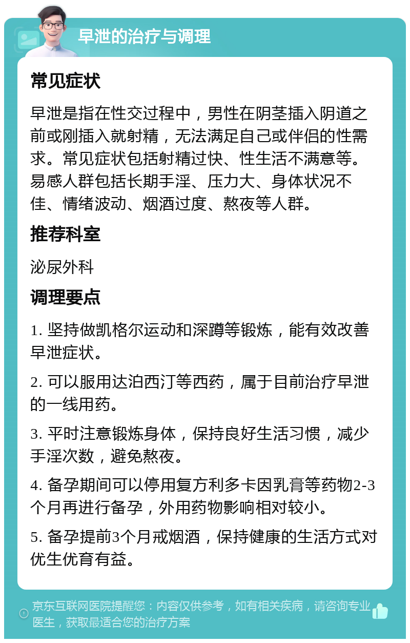 早泄的治疗与调理 常见症状 早泄是指在性交过程中，男性在阴茎插入阴道之前或刚插入就射精，无法满足自己或伴侣的性需求。常见症状包括射精过快、性生活不满意等。易感人群包括长期手淫、压力大、身体状况不佳、情绪波动、烟酒过度、熬夜等人群。 推荐科室 泌尿外科 调理要点 1. 坚持做凯格尔运动和深蹲等锻炼，能有效改善早泄症状。 2. 可以服用达泊西汀等西药，属于目前治疗早泄的一线用药。 3. 平时注意锻炼身体，保持良好生活习惯，减少手淫次数，避免熬夜。 4. 备孕期间可以停用复方利多卡因乳膏等药物2-3个月再进行备孕，外用药物影响相对较小。 5. 备孕提前3个月戒烟酒，保持健康的生活方式对优生优育有益。