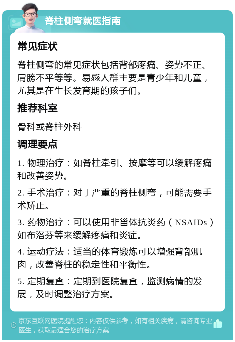 脊柱侧弯就医指南 常见症状 脊柱侧弯的常见症状包括背部疼痛、姿势不正、肩膀不平等等。易感人群主要是青少年和儿童，尤其是在生长发育期的孩子们。 推荐科室 骨科或脊柱外科 调理要点 1. 物理治疗：如脊柱牵引、按摩等可以缓解疼痛和改善姿势。 2. 手术治疗：对于严重的脊柱侧弯，可能需要手术矫正。 3. 药物治疗：可以使用非甾体抗炎药（NSAIDs）如布洛芬等来缓解疼痛和炎症。 4. 运动疗法：适当的体育锻炼可以增强背部肌肉，改善脊柱的稳定性和平衡性。 5. 定期复查：定期到医院复查，监测病情的发展，及时调整治疗方案。