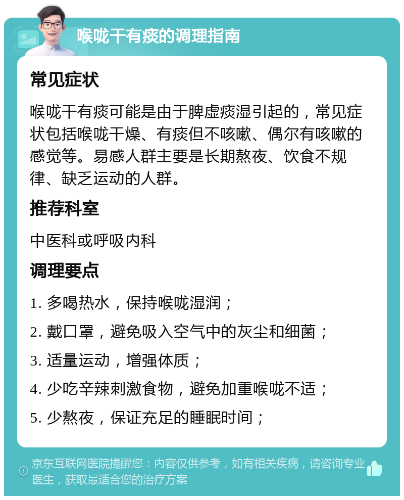 喉咙干有痰的调理指南 常见症状 喉咙干有痰可能是由于脾虚痰湿引起的，常见症状包括喉咙干燥、有痰但不咳嗽、偶尔有咳嗽的感觉等。易感人群主要是长期熬夜、饮食不规律、缺乏运动的人群。 推荐科室 中医科或呼吸内科 调理要点 1. 多喝热水，保持喉咙湿润； 2. 戴口罩，避免吸入空气中的灰尘和细菌； 3. 适量运动，增强体质； 4. 少吃辛辣刺激食物，避免加重喉咙不适； 5. 少熬夜，保证充足的睡眠时间；